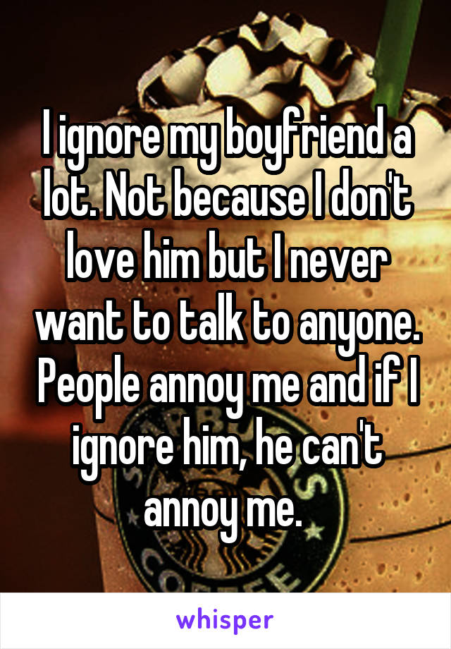 I ignore my boyfriend a lot. Not because I don't love him but I never want to talk to anyone. People annoy me and if I ignore him, he can't annoy me. 