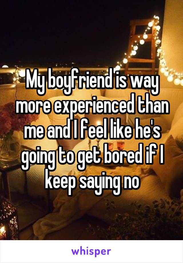 My boyfriend is way more experienced than me and I feel like he's going to get bored if I keep saying no