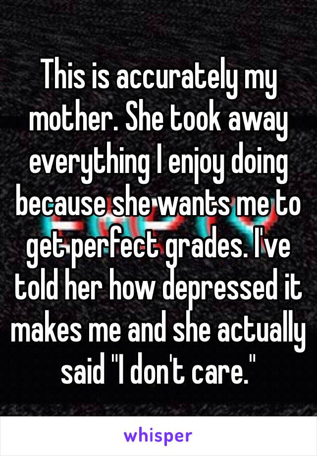 This is accurately my mother. She took away everything I enjoy doing because she wants me to get perfect grades. I've told her how depressed it makes me and she actually said "I don't care."