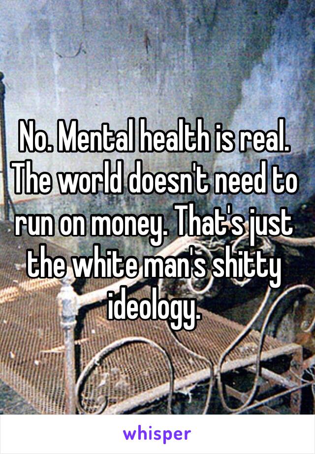 No. Mental health is real. The world doesn't need to run on money. That's just the white man's shitty ideology. 