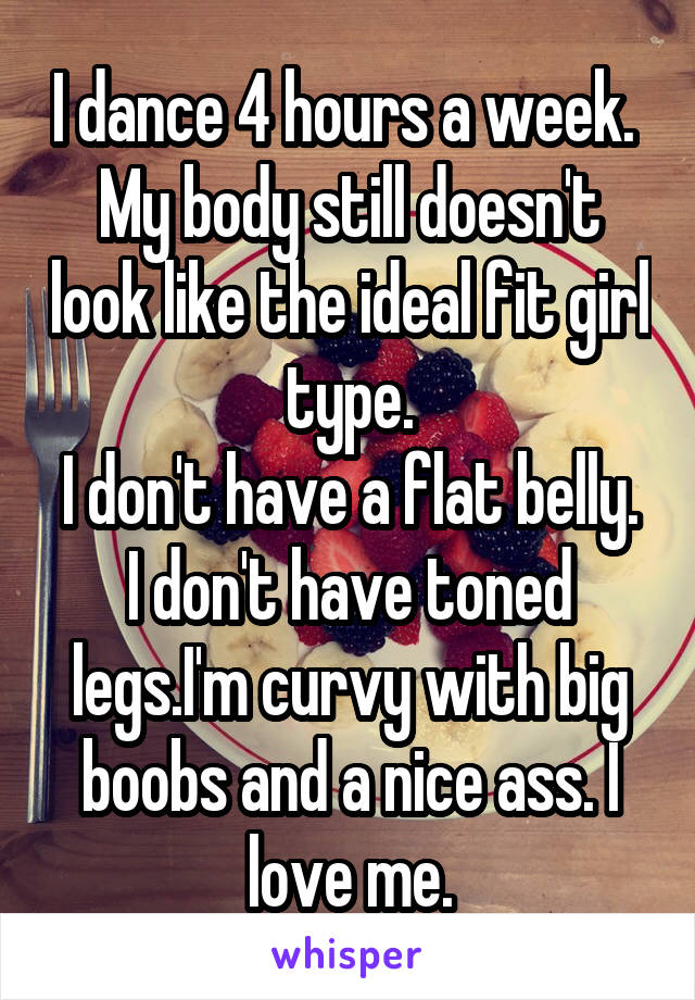 I dance 4 hours a week. 
My body still doesn't look like the ideal fit girl type.
I don't have a flat belly. I don't have toned legs.I'm curvy with big boobs and a nice ass. I love me.