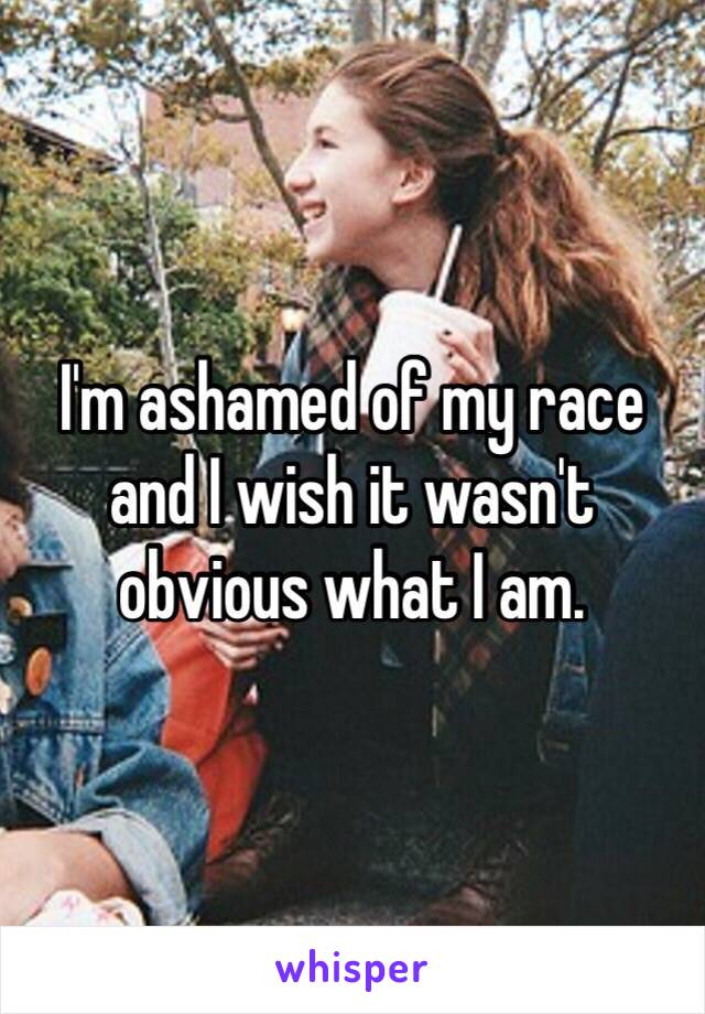 I'm ashamed of my race and I wish it wasn't obvious what I am. 