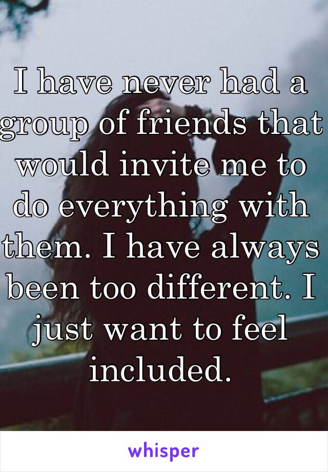 I have never had a group of friends that would invite me to do everything with them. I have always been too different. I just want to feel included.