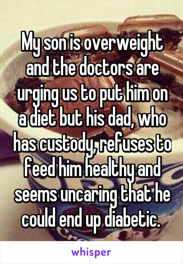 My son is overweight and the doctors are urging us to put him on a diet but his dad, who has custody, refuses to feed him healthy and seems uncaring that he could end up diabetic. 