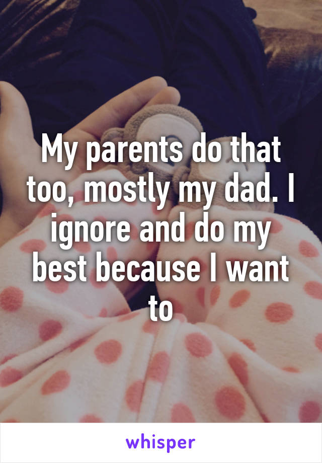 My parents do that too, mostly my dad. I ignore and do my best because I want to