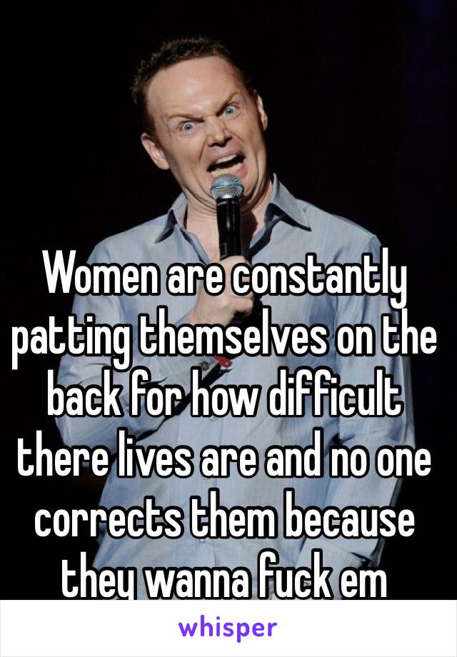 Women are constantly patting themselves on the back for how difficult there lives are and no one corrects them because they wanna fuck em 