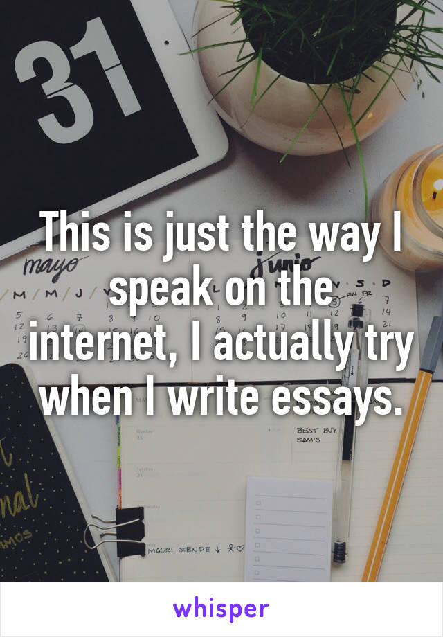 This is just the way I speak on the internet, I actually try when I write essays.