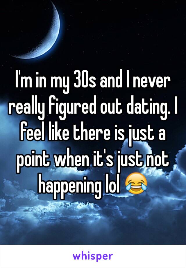 I'm in my 30s and I never really figured out dating. I feel like there is just a point when it's just not happening lol 😂
