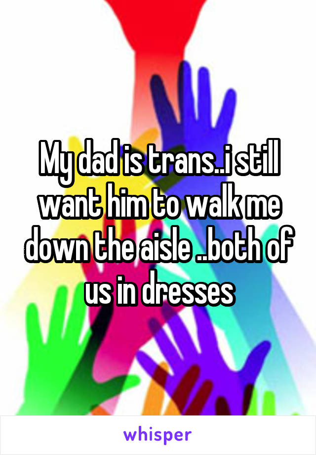 My dad is trans..i still want him to walk me down the aisle ..both of us in dresses