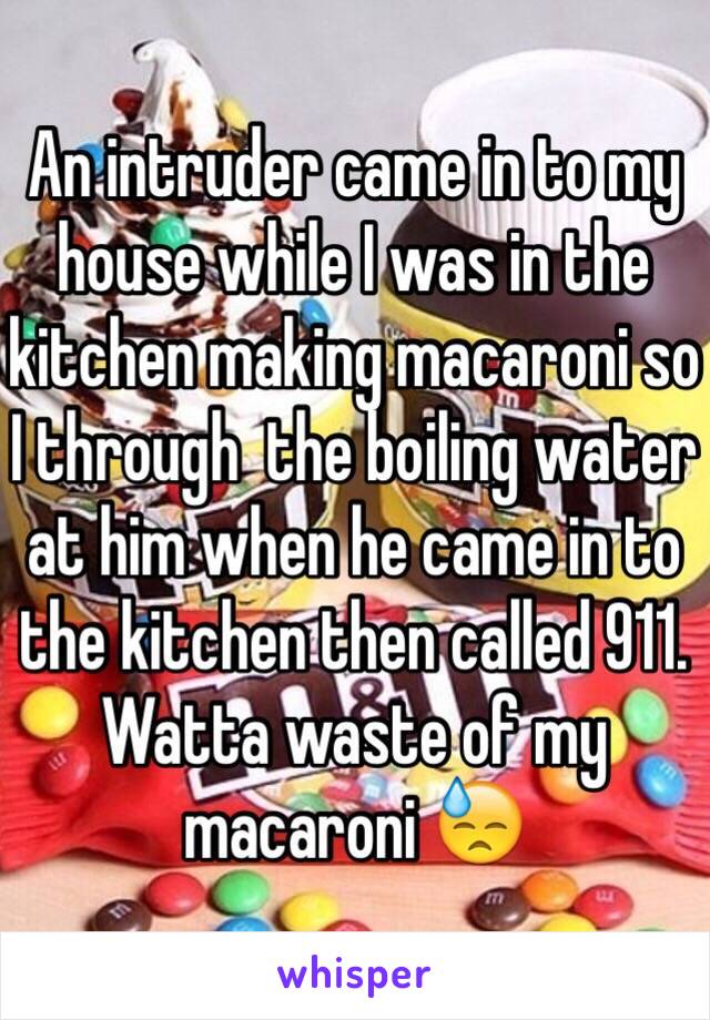 An intruder came in to my house while I was in the kitchen making macaroni so I through  the boiling water at him when he came in to the kitchen then called 911. Watta waste of my macaroni 😓