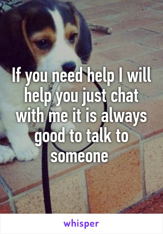 If you need help I will help you just chat with me it is always good to talk to someone 