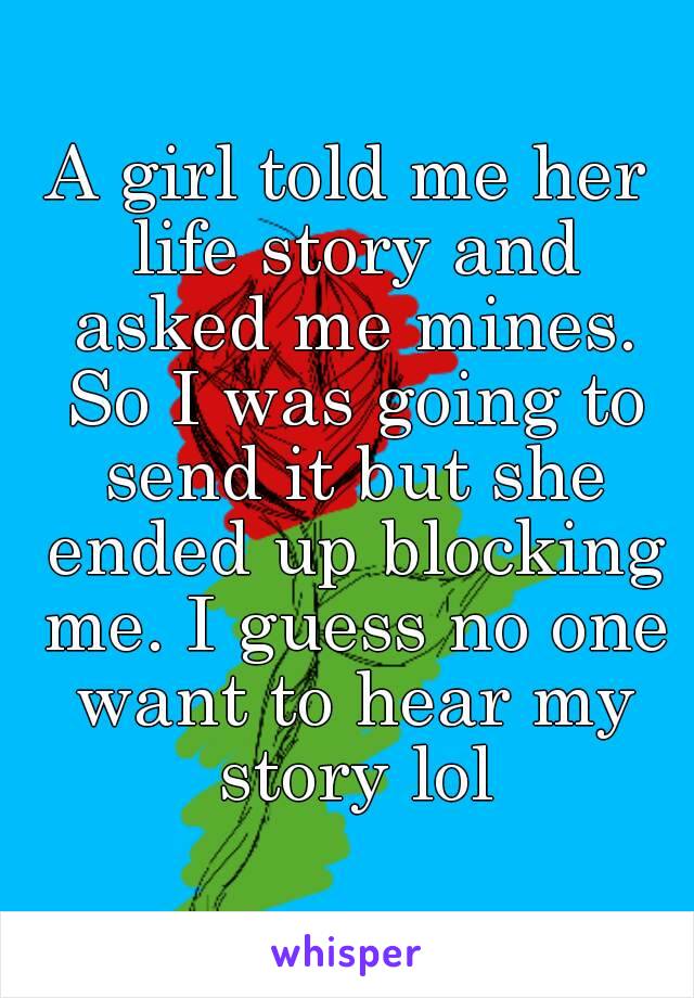 A girl told me her life story and asked me mines. So I was going to send it but she ended up blocking me. I guess no one want to hear my story lol