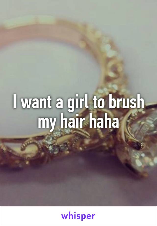 I want a girl to brush my hair haha