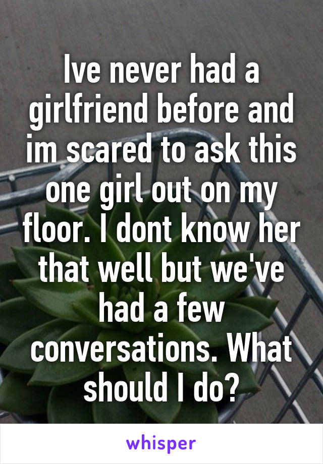 Ive never had a girlfriend before and im scared to ask this one girl out on my floor. I dont know her that well but we've had a few conversations. What should I do?