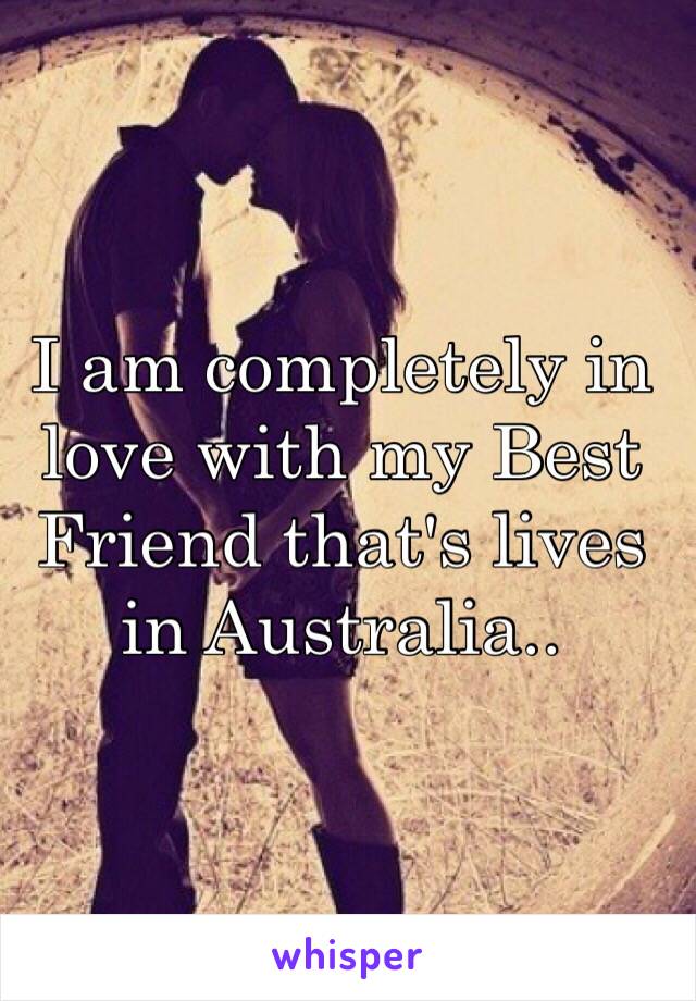 I am completely in love with my Best Friend that's lives in Australia..