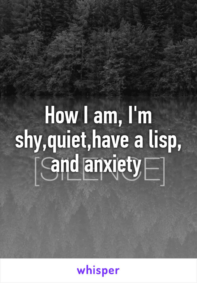 How I am, I'm shy,quiet,have a lisp, and anxiety 