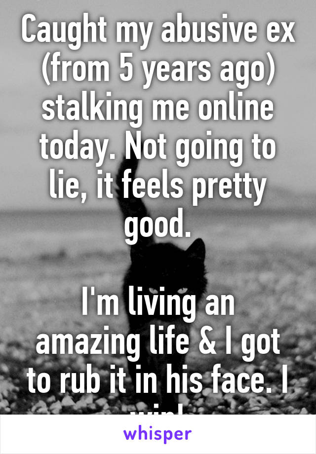 Caught my abusive ex (from 5 years ago) stalking me online today. Not going to lie, it feels pretty good.

I'm living an amazing life & I got to rub it in his face. I win!