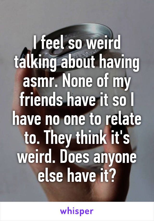 I feel so weird talking about having asmr. None of my friends have it so I have no one to relate to. They think it's weird. Does anyone else have it?