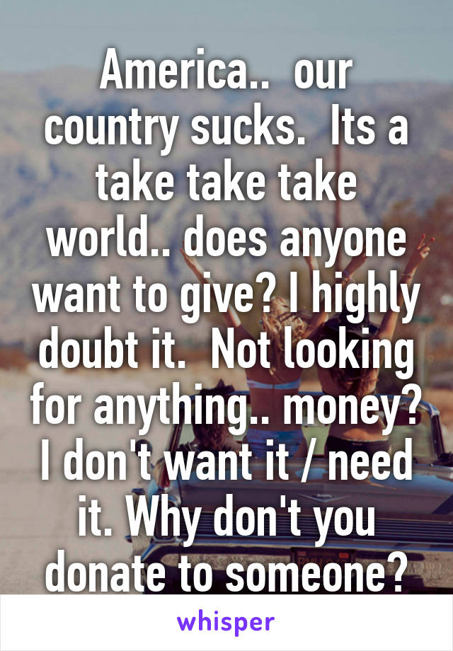 America..  our country sucks.  Its a take take take world.. does anyone want to give? I highly doubt it.  Not looking for anything.. money? I don't want it / need it. Why don't you donate to someone?