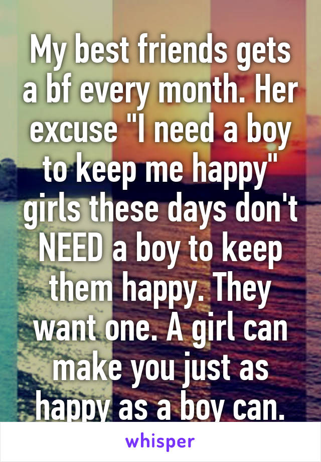 My best friends gets a bf every month. Her excuse "I need a boy to keep me happy" girls these days don't NEED a boy to keep them happy. They want one. A girl can make you just as happy as a boy can.