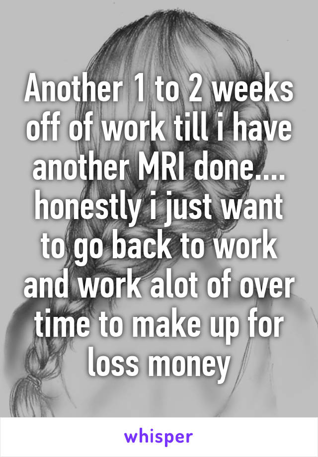 Another 1 to 2 weeks off of work till i have another MRI done.... honestly i just want to go back to work and work alot of over time to make up for loss money