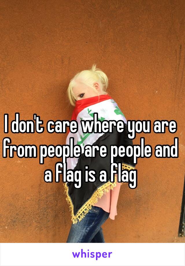 I don't care where you are from people are people and a flag is a flag 