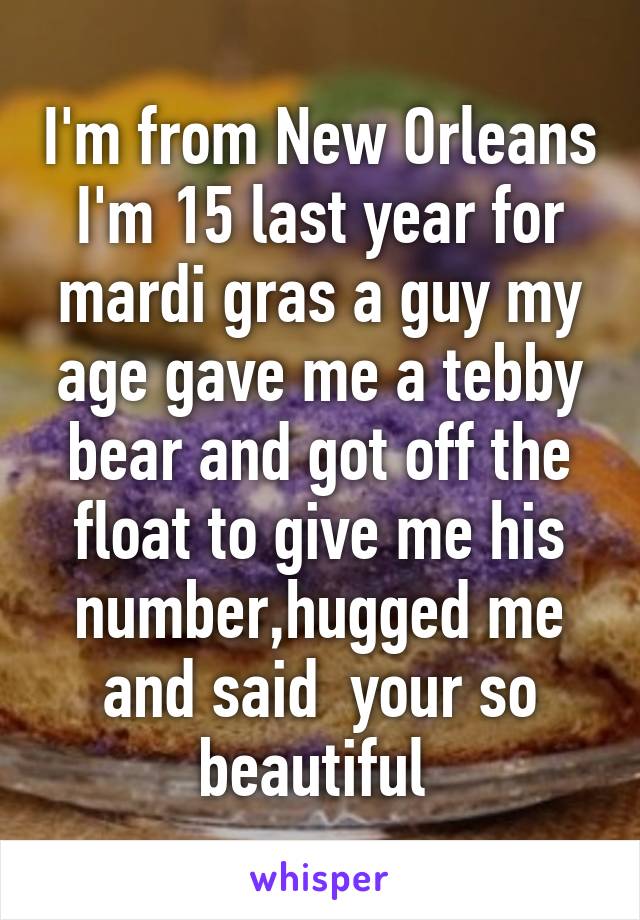 I'm from New Orleans I'm 15 last year for mardi gras a guy my age gave me a tebby bear and got off the float to give me his number,hugged me and said  your so beautiful 