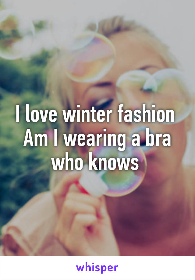 I love winter fashion 
Am I wearing a bra who knows 