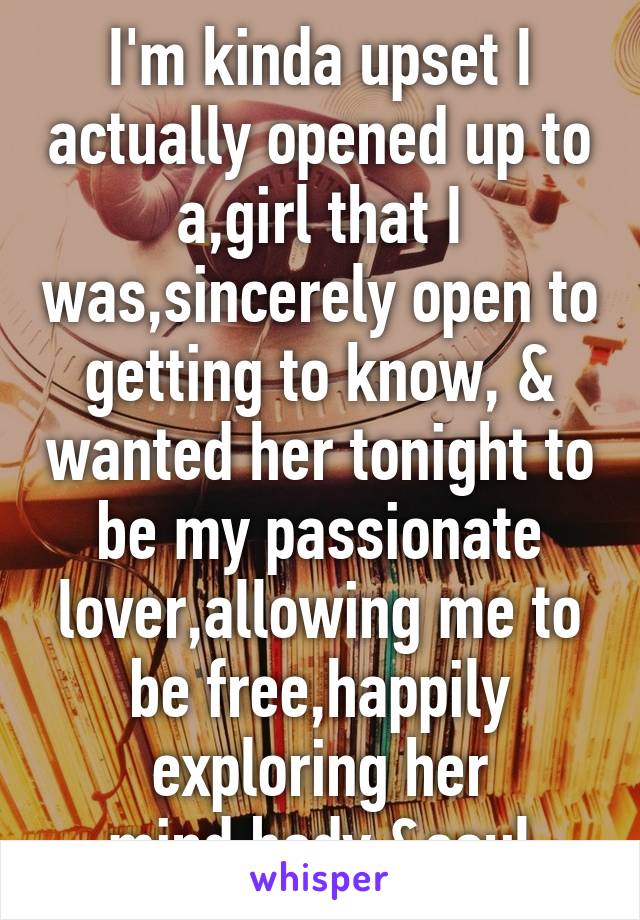 I'm kinda upset I actually opened up to a,girl that I was,sincerely open to getting to know, & wanted her tonight to be my passionate lover,allowing me to be free,happily exploring her mind,body &soul