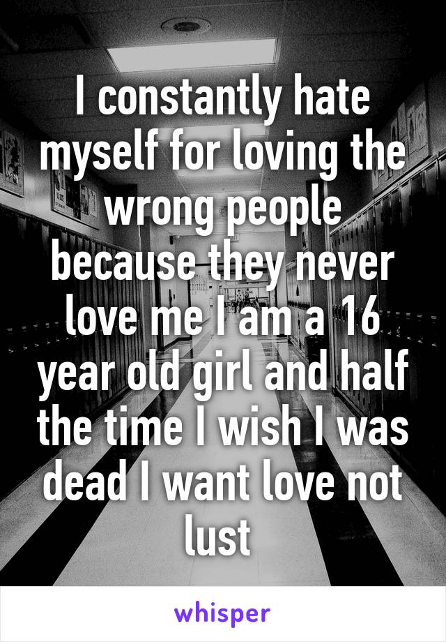 I constantly hate myself for loving the wrong people because they never love me I am a 16 year old girl and half the time I wish I was dead I want love not lust 