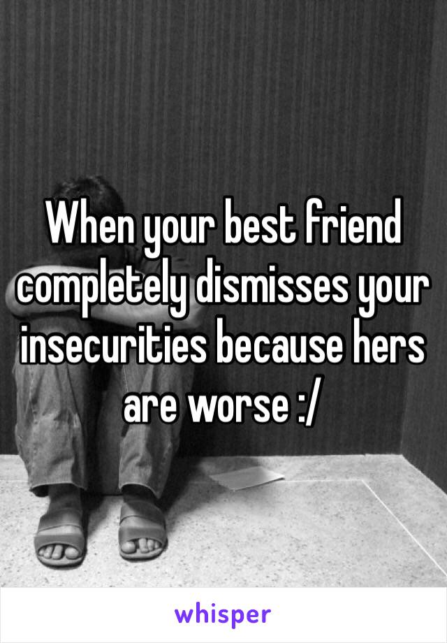 When your best friend completely dismisses your insecurities because hers are worse :/