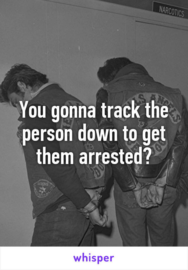 You gonna track the person down to get them arrested?