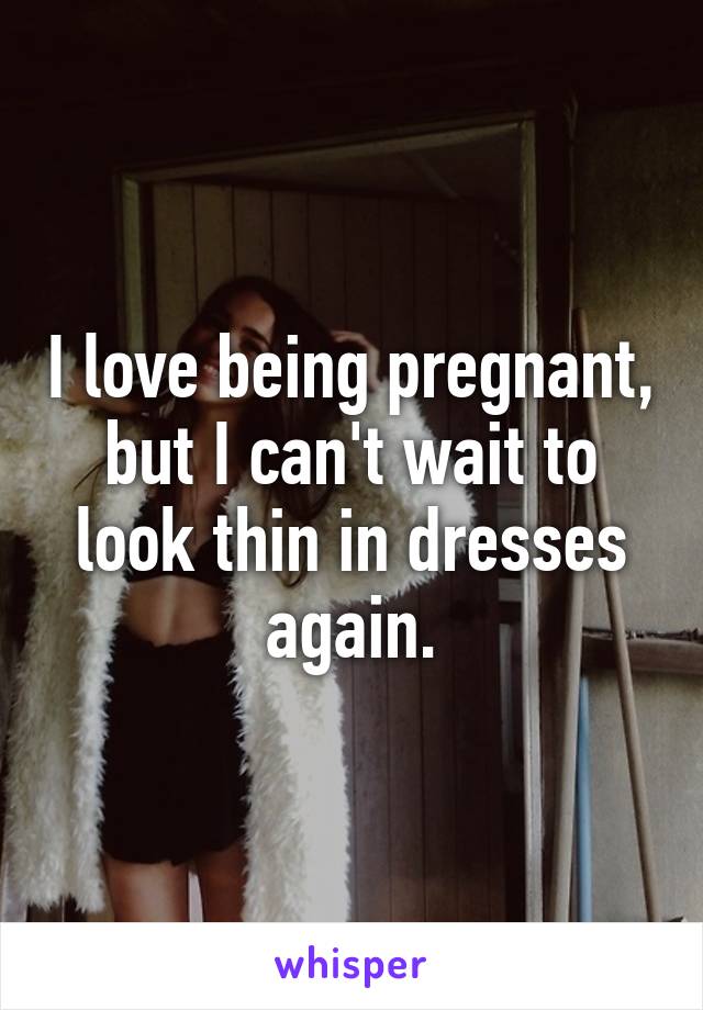 I love being pregnant, but I can't wait to look thin in dresses again.