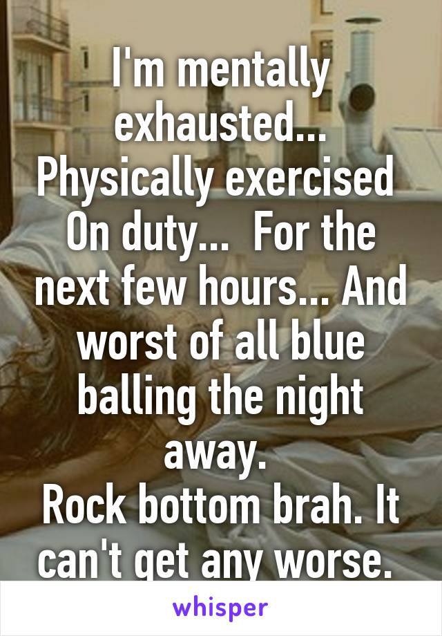 I'm mentally exhausted... Physically exercised 
On duty...  For the next few hours... And worst of all blue balling the night away. 
Rock bottom brah. It can't get any worse. 