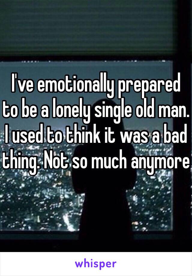 I've emotionally prepared to be a lonely single old man. I used to think it was a bad thing. Not so much anymore 