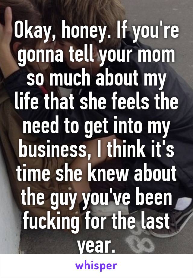 Okay, honey. If you're gonna tell your mom so much about my life that she feels the need to get into my business, I think it's time she knew about the guy you've been fucking for the last year.