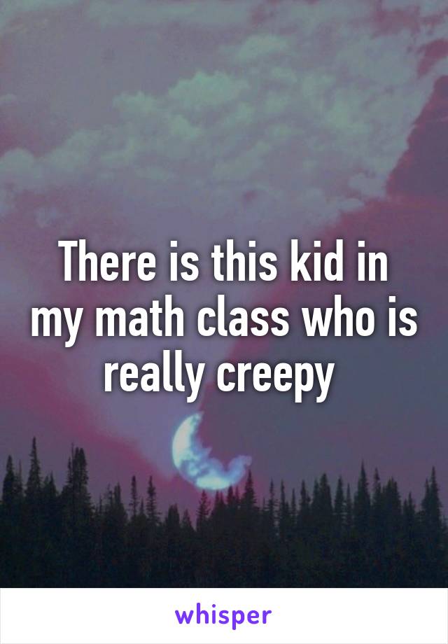 There is this kid in my math class who is really creepy 
