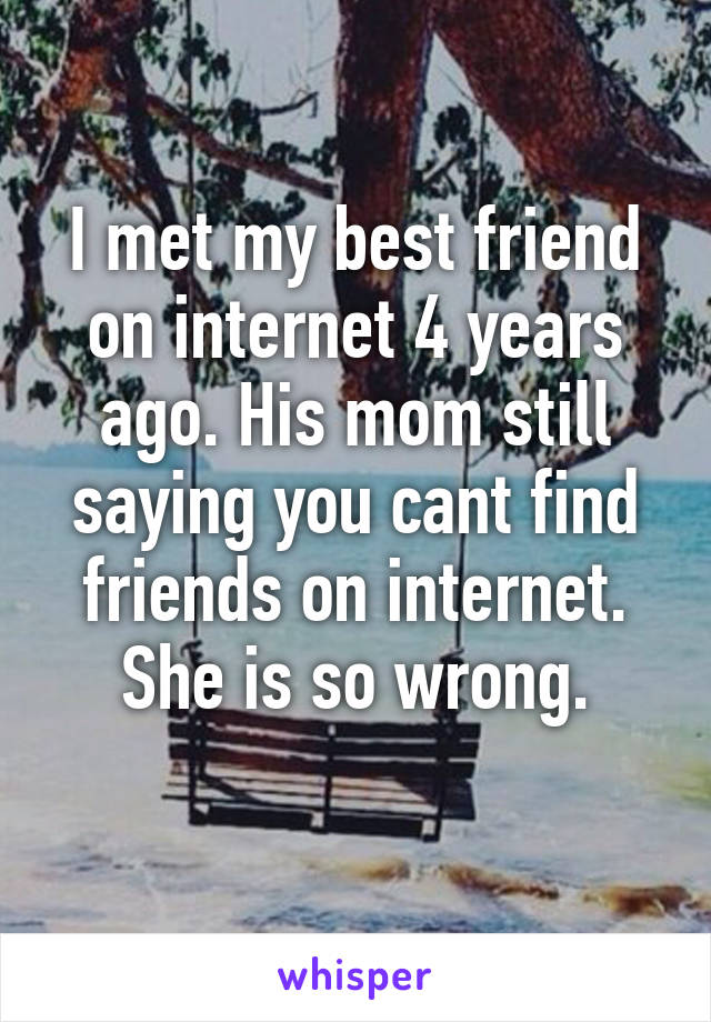 I met my best friend on internet 4 years ago. His mom still saying you cant find friends on internet.
She is so wrong.
