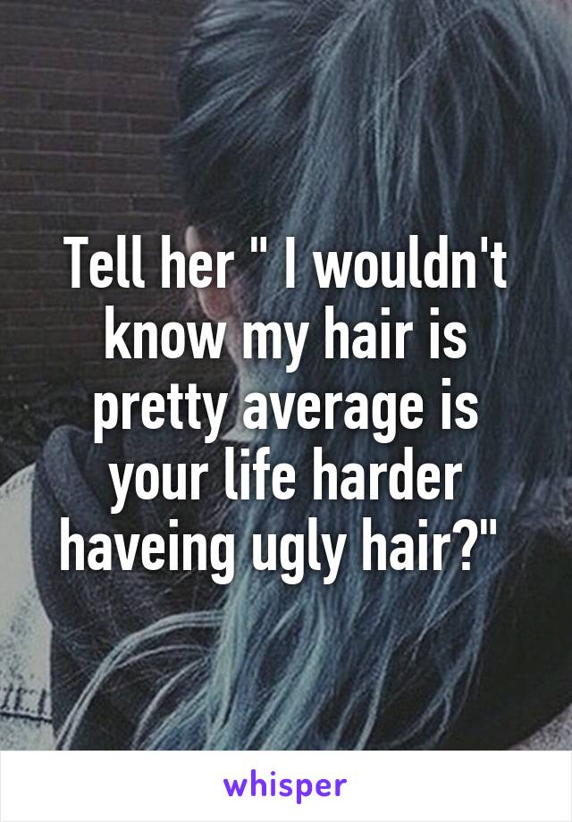 Tell her " I wouldn't know my hair is pretty average is your life harder haveing ugly hair?" 