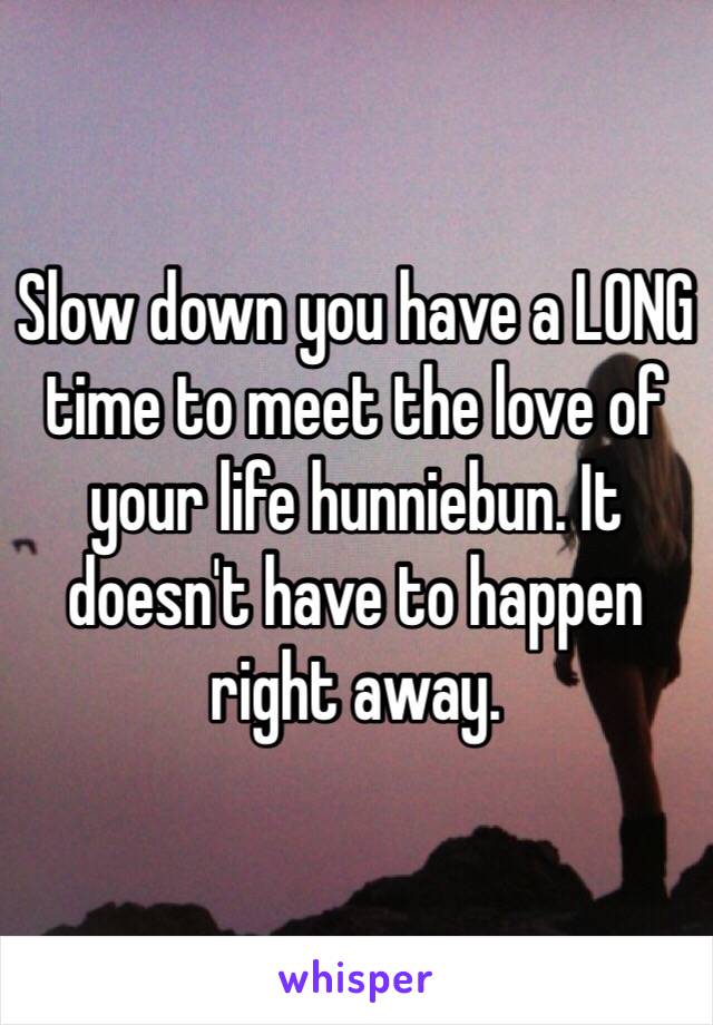 Slow down you have a LONG time to meet the love of your life hunniebun. It doesn't have to happen right away.
