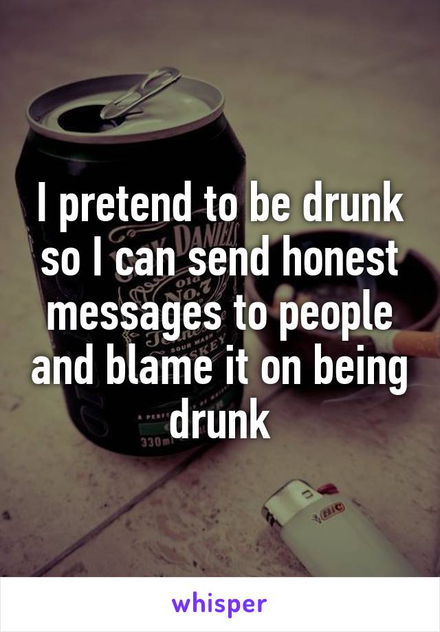 I pretend to be drunk so I can send honest messages to people and blame it on being drunk