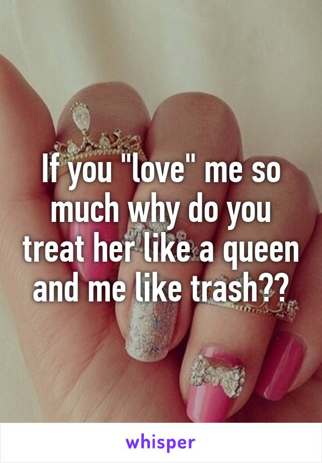 If you "love" me so much why do you treat her like a queen and me like trash??