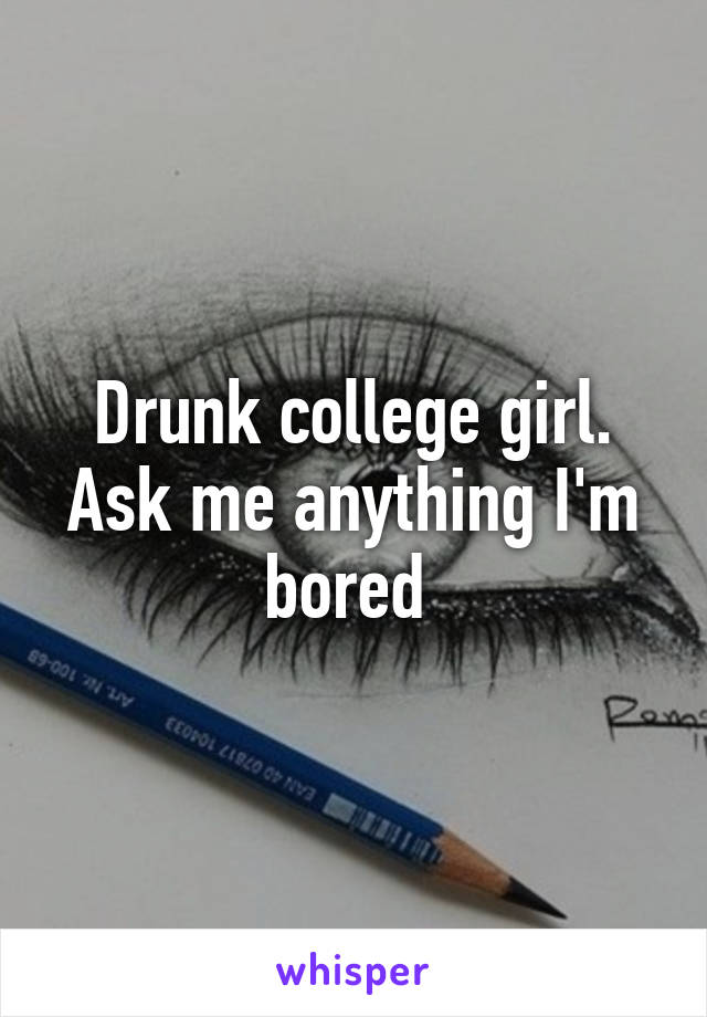 Drunk college girl. Ask me anything I'm bored 