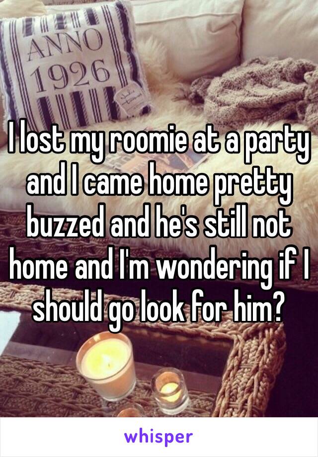 I lost my roomie at a party and I came home pretty buzzed and he's still not home and I'm wondering if I should go look for him?