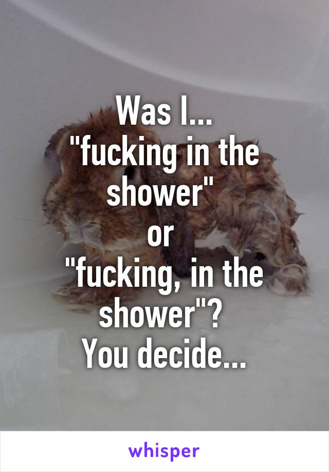 Was I...
"fucking in the shower" 
or 
"fucking, in the shower"? 
You decide...