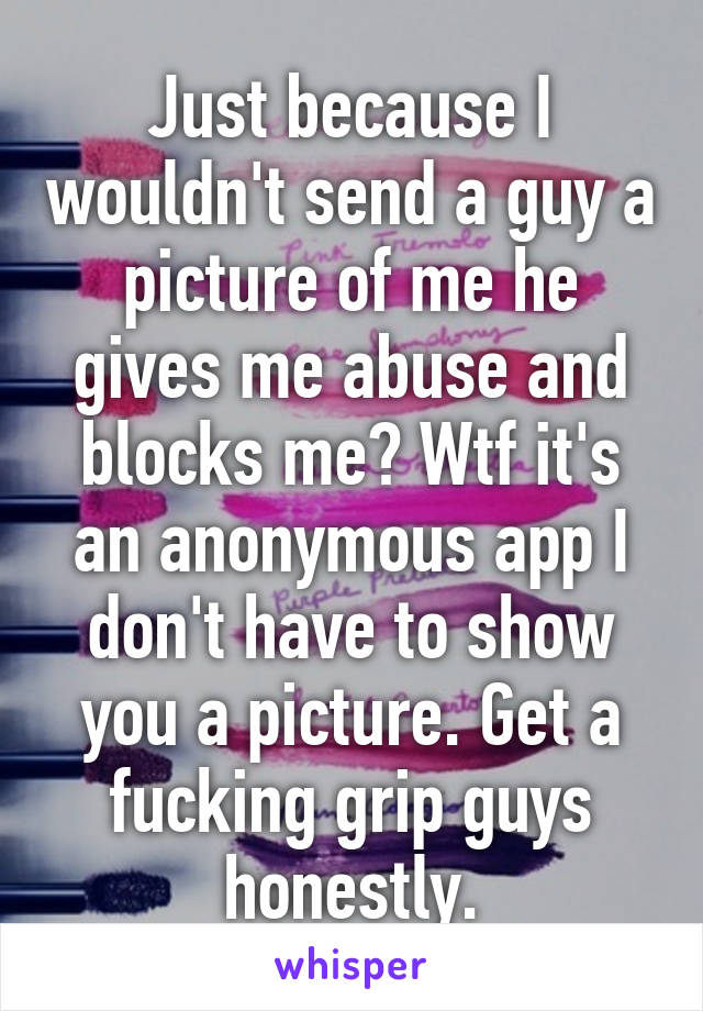 Just because I wouldn't send a guy a picture of me he gives me abuse and blocks me? Wtf it's an anonymous app I don't have to show you a picture. Get a fucking grip guys honestly.