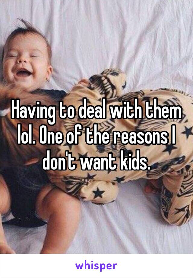 Having to deal with them lol. One of the reasons I don't want kids. 