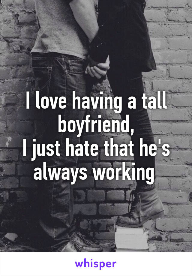 I love having a tall boyfriend,
I just hate that he's always working 