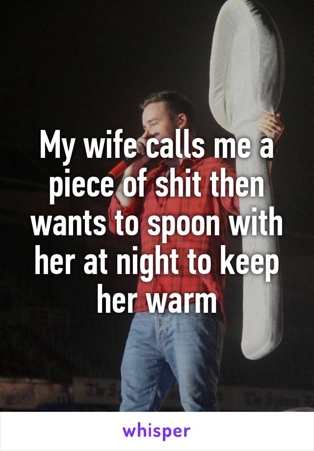 My wife calls me a piece of shit then wants to spoon with her at night to keep her warm