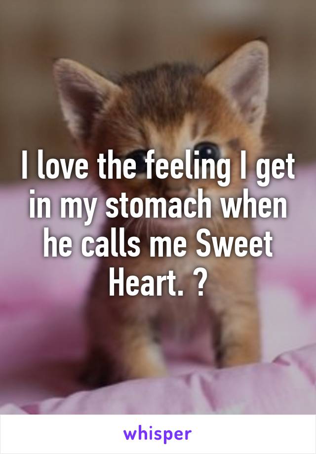 I love the feeling I get in my stomach when he calls me Sweet Heart. ?